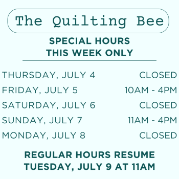 The Quilting Bee will be closed Thurs. July 4 and Sat. July 6, and open regular hours Friday, July 5 (10-4) and Sunday, July 7 (11-4)